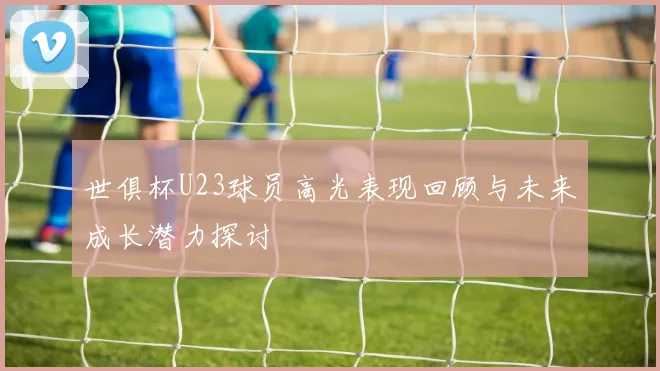世俱杯U23球员高光表现回顾与未来成长潜力探讨