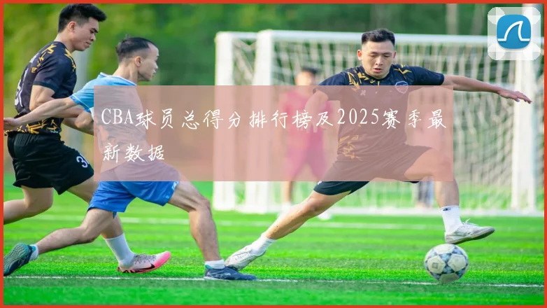 CBA球员总得分排行榜及2025赛季最新数据