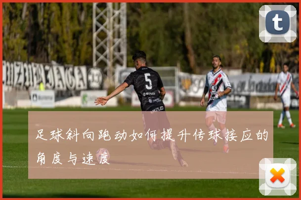 足球斜向跑动如何提升传球接应的角度与速度