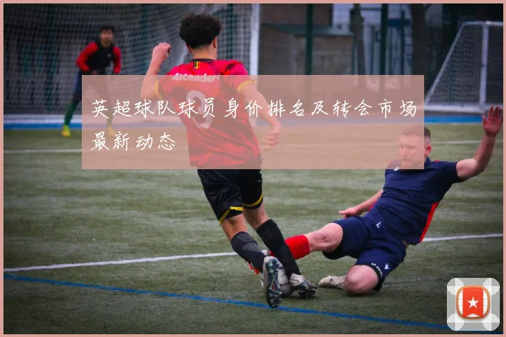 英超球队球员身价排名及转会市场最新动态